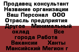 Продавец-консультант › Название организации ­ Ваш Персонал, ООО › Отрасль предприятия ­ Другое › Минимальный оклад ­ 27 000 - Все города Работа » Вакансии   . Ханты-Мансийский,Мегион г.